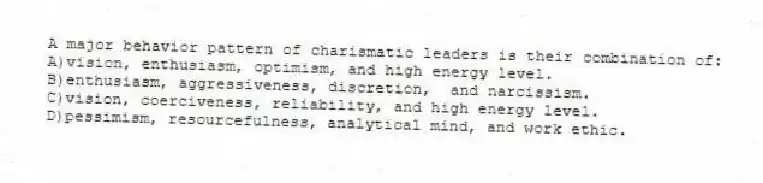 A major behavior pattern of charismatic leaders is their combination of:
A)vision, enthusiasm, optimism, and high energy level.
B)enthusiasm, aggressiveness, discretion, and narcissism.
C)vision, coerciveness, reliability, and high energy level.
D)pessimism, resourcefulness, analytical mind, and work ethic.