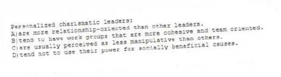 Personalized charismatic leaders:
A)are more relationship-oriented than other leaders.
B)tend to have work groups that are more cohesive and team oriented.
C)are usually perceived as less manipulative than others.
D)tend not to use their power for socially beneficial causes.