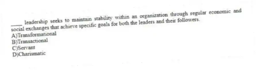 ____ leadership seeks to maintain stability within an organization through regular economic and social exchanges that achieve specific goals for both the leaders and their followers.
A)Transformational
B)Transactional
C)Servant
D)Charismatic