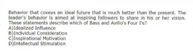 Behavior that coveys an ideal future that is much better than the present. The leader's behavior is aimed at inspiring followers to share in his or her vision. These statements describe which of Bass and Avilio's Four I's?
A)Idealized Influence
B)Individual Consideration
C)Inspirational Motivation
D)Intellectual Stimulation