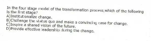 In the four stage model of the transformation process,which of the following is the first stage?
A)Institutionalize change.
B)Challenge the status quo and make a convincing case for change.
C)Inspire a shared vision of the future.
D)Provide effective leadership during the change.