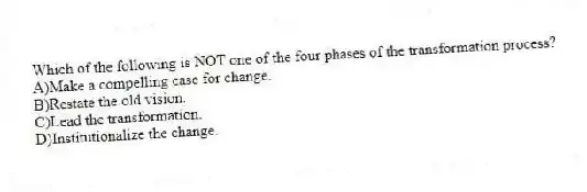 Which of the following is NOT one of the four phases of the transformation process?
A)Make a compelling case for change.
B)Restate the old vision.
C)Lead the transformation.
D)Institutionalize the change.