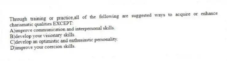 Through training or practice,all of the following are suggested ways to acquire or enhance charismatic qualities EXCEPT:
A)improve communication and interpersonal skills.
B)develop your visionary skills.
C)develop an optimistic and enthusiastic personality.
D)improve your coercion skills.