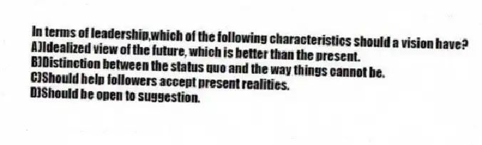 In terms of leadership,which of the following characteristics should a vision have?
A)Idealized view of the future, which is better than the present.
B)Distinction between the status quo and the way things cannot be.
C)Should help followers accept present realities.
D)Should be open to suggestion.