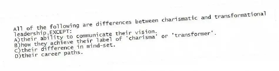 All of the following are differences between charismatic and transformational leadership,EXCEPT:
A)their ability to communicate their vision.
B)how they achieve their label of 'charisma' or 'transformer'.
C)their difference in mind-set.
D)their career paths.