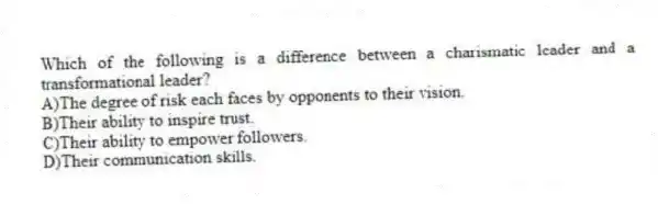 Which of the following is a difference between a charismatic leader and a transformational leader?
A)The degree of risk each faces by opponents to their vision.
B)Their ability to inspire trust.
C)Their ability to empower followers.
D)Their communication skills.