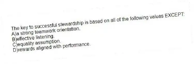 The key to successful stewardship is based on all of the following values EXCEPT:
A)a strong teamwork orientation.
B)effective listening.
C)equality assumption.
D)rewards aligned with performance.