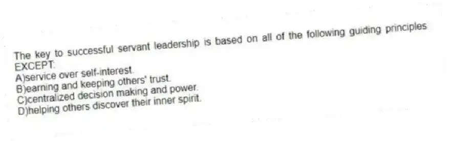 The key to successful servant leadership is based on all of the following guiding principles EXCEPT:
A)service over self-interest.
B)earning and keeping others' trust.
C)centralized decision making and power.
D)helping others discover their inner spirit.