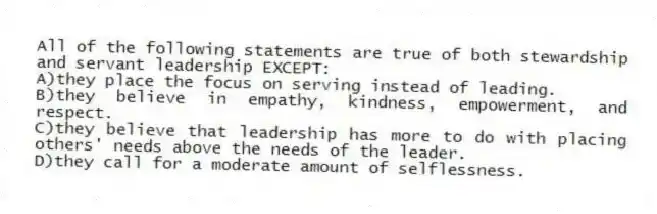 All of the following statements are true of both stewardship and servant leadership EXCEPT:
A)they place the focus on serving instead of leading.
B)they believe in empathy, kindness, empowerment, and respect.
C)they believe that leadership has more to do with placing others' needs above the needs of the leader.
D)they call for a moderate amount of selflessness.