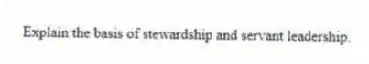 Explain the basis of stewardship and servant leadership.