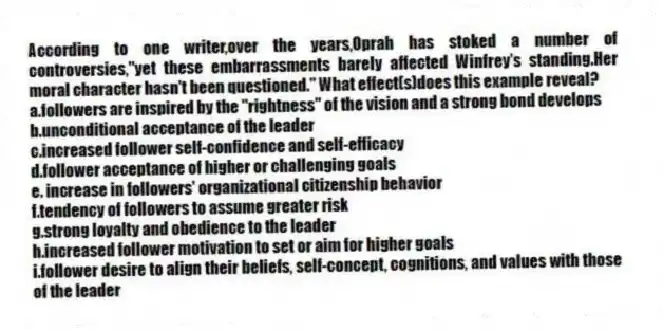 According to one writer,over the years,Oprah has stoked a number of controversies,"yet these embarrassments barely affected Winfrey's standing.Her moral character hasn't been questioned." What effect(s)does this example reveal?
a.followers are inspired by the "rightness" of the vision and a strong bond develops
b.unconditional acceptance of the leader
c.increased follower self-confidence and self-efficacy
d.follower acceptance of higher or challenging goals
e. increase in followers' organizational citizenship behavior
f.tendency of followers to assume greater risk
g.strong loyalty and obedience to the leader
h.increased follower motivation to set or aim for higher goals
i.follower desire to align their beliefs, self-concept, cognitions, and values with those of the leader
