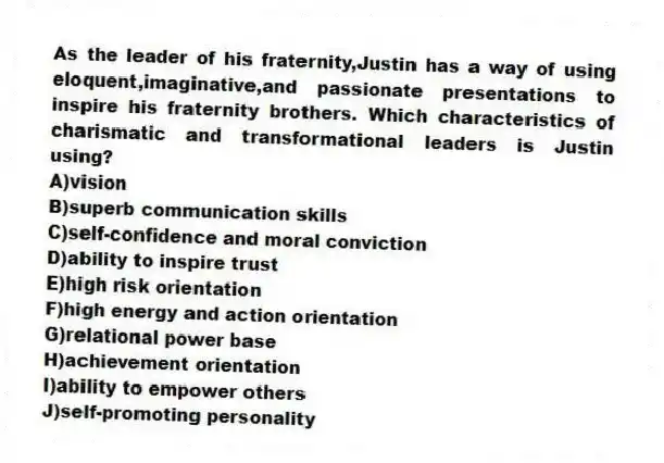 As the leader of his fraternity,Justin has a way of using eloquent,imaginative,and passionate presentations to inspire his fraternity brothers. Which characteristics of charismatic and transformational leaders is Justin using?
A)vision
B)superb communication skills
C)self-confidence and moral conviction
D)ability to inspire trust
E)high risk orientation
F)high energy and action orientation
G)relational power base
H)achievement orientation
I)ability to empower others
J)self-promoting personality