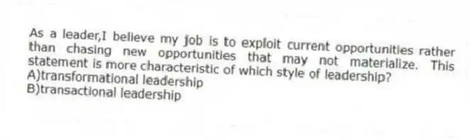 As a leader,I believe my job is to exploit current opportunities rather than chasing new opportunities that may not materialize. This statement is more characteristic of which style of leadership?
A)transformational leadership
B)transactional leadership