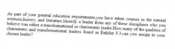 As part of your general education requirements,you have taken courses in the natural sciences,history, and literature.Identify a leader from any of these disciplines who you believe was either a transformational or charismatic leader.How many of the qualities of charismatic and transformational leaders found in Exhibit 9.3,can you assign to your chosen leader?