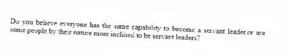 Do you believe everyone has the same capability to become a servant leader,or are some people by their nature more inclined to be servant leaders?