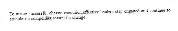 To insure successful change execution,effective leaders stay engaged and continue to articulate a compelling reason for change.