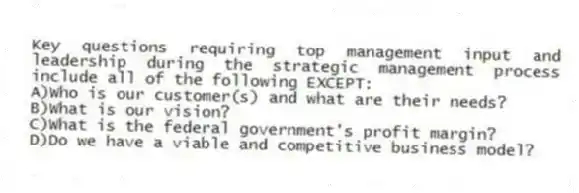 Key questions requiring top management input and leadership during the strategic management process include all of the following EXCEPT:
A)Who is our customer(s) and what are their needs?
B)What is our vision?
C)What is the federal government's profit margin?
D)Do we have a viable and competitive business model?