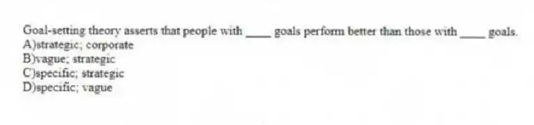 Goal-setting theory asserts that people with ____ goals perform better than those with ____ goals.
A)strategic; corporate
B)vague; strategic
C)specific; strategic
D)specific; vague