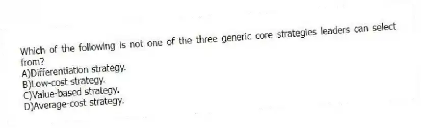 Which of the following is not one of the three generic core strategies leaders can select from?
A)Differentiation strategy.
B)Low-cost strategy.
C)Value-based strategy.
D)Average-cost strategy.