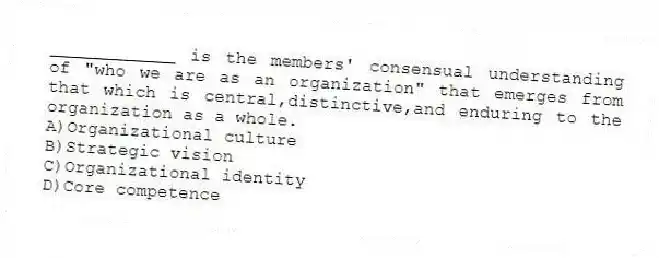 ____________ is the members' consensual understanding of "who we are as an organization" that emerges from that which is central,distinctive,and enduring to the organization as a whole.
A)Organizational culture
B)Strategic vision
C)Organizational identity
D)Core competence