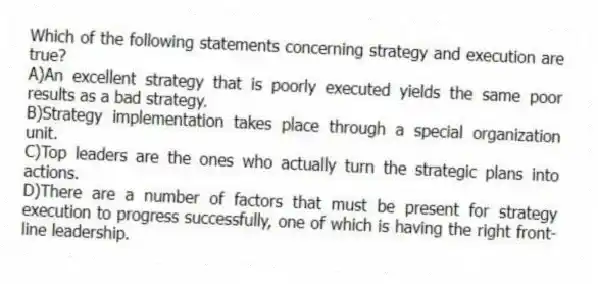 Which of the following statements concerning strategy and execution are true?
A)An excellent strategy that is poorly executed yields the same poor results as a bad strategy.
B)Strategy implementation takes place through a special organization unit.
C)Top leaders are the ones who actually turn the strategic plans into actions.
D)There are a number of factors that must be present for strategy execution to progress successfully, one of which is having the right front-line leadership.