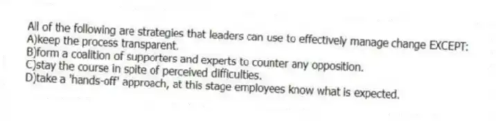 All of the following are strategies that leaders can use to effectively manage change EXCEPT:
A)keep the process transparent.
B)form a coalition of supporters and experts to counter any opposition.
C)stay the course in spite of perceived difficulties.
D)take a 'hands-off' approach, at this stage employees know what is expected.