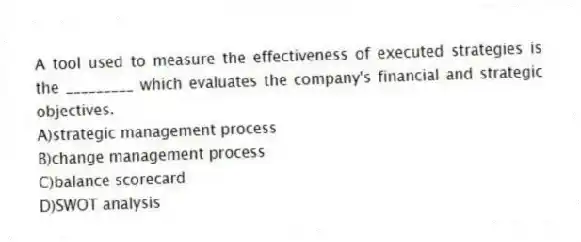 A tool used to measure the effectiveness of executed strategies is the _________ which evaluates the company's financial and strategic objectives.
A)strategic management process
B)change management process
C)balance scorecard
D)SWOT analysis