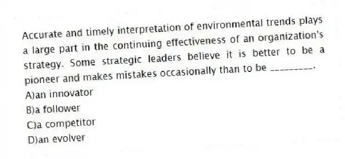 Accurate and timely interpretation of environmental trends plays a large part in the continuing effectiveness of an organization's strategy. Some strategic leaders believe it is better to be a pioneer and makes mistakes occasionally than to be _________.
A)an innovator
B)a follower
C)a competitor
D)an evolver