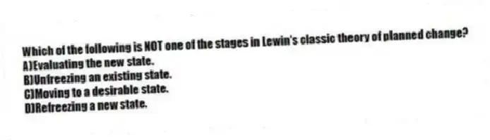 Which of the following is NOT one of the stages in Lewin's classic theory of planned change?
A)Evaluating the new state.
B)Unfreezing an existing state.
C)Moving to a desirable state.
D)Refreezing a new state.