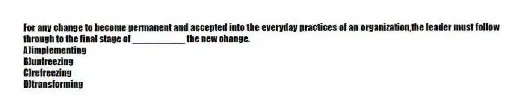 For any change to become permanent and accepted into the everyday practices of an organization,the leader must follow through to the final stage of __________ the new change.
A)implementing
B)unfreezing
C)refreezing
D)transforming