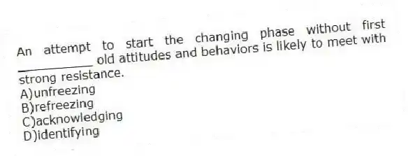 An attempt to start the changing phase without first __________ old attitudes and behaviors is likely to meet with strong resistance.
A)unfreezing
B)refreezing
C)acknowledging
D)identifying