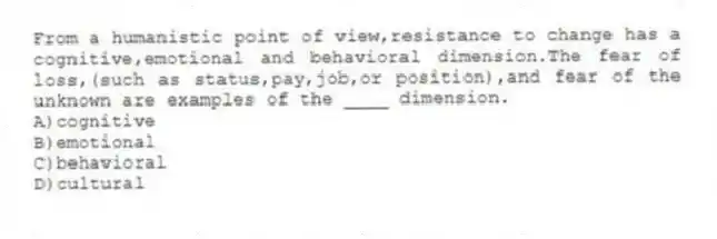 From a humanistic point of view,resistance to change has a cognitive,emotional and behavioral dimension.The fear of loss,(such as status,pay,job,or position),and fear of the unknown are examples of the ____ dimension.
A)cognitive
B)emotional
C)behavioral
D)cultural