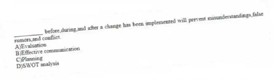 __________ before,during,and after a change has been implemented will prevent misunderstandings,false rumors,and conflict.
A)Evaluation
B)Effective communication
C)Planning
D)SWOT analysis