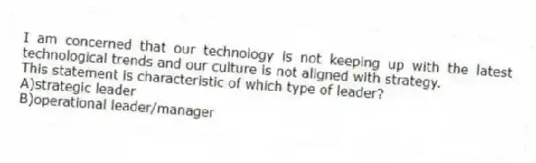 I am concerned that our technology is not keeping up with the latest technological trends and our culture is not aligned with strategy.
This statement is characteristic of which type of leader?
A)strategic leader
B)operational leader/manager