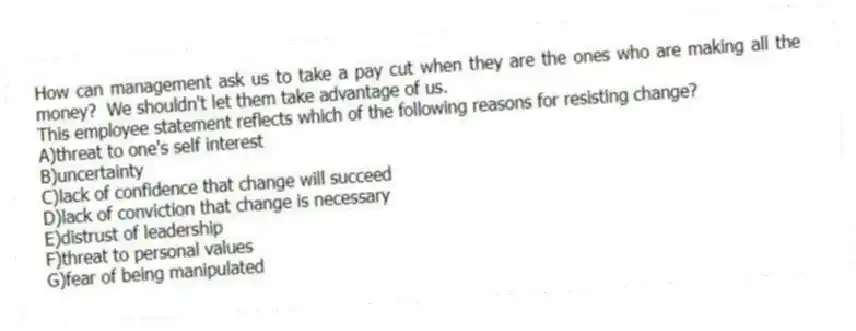 How can management ask us to take a pay cut when they are the ones who are making all the money?  We shouldn't let them take advantage of us.
This employee statement reflects which of the following reasons for resisting change? 
A)threat to one's self interest
B)uncertainty
C)lack of confidence that change will succeed
D)lack of conviction that change is necessary
E)distrust of leadership
F)threat to personal values
G)fear of being manipulated
