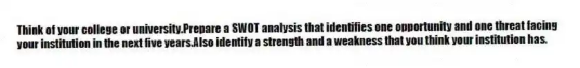 Think of your college or university.Prepare a SWOT analysis that identifies one opportunity and one threat facing your institution in the next five years.Also identify a strength and a weakness that you think your institution has.