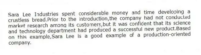 Sara Lee Industries spent considerable money and time developing a crustless bread.Prior to the introduction,the company had not conducted market research among its customers,but it was confident that its science and technology department had produced a successful new product.Based on this example,Sara Lee is a good example of a production-oriented company.