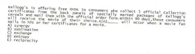 Kellogg's is offering free DVDs to consumers who collect 5 official Collection certificates from the back panels of specially marked packages of Kellogg's cereals and mail them with the official order form.Within 90 days,these consumers will receive the movie of their choice.A(n)_____ will occur when a movie fan mails in his or her certificates for a movie.
A) synergy
B) sublimation
C) exchange
D) entropy
E) reciprocity