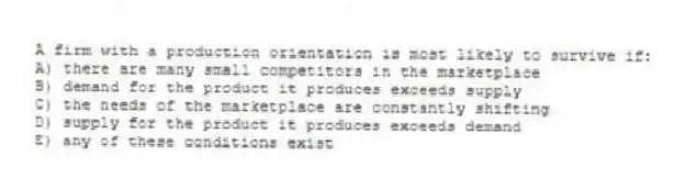 A firm with a production orientation is most likely to survive if:
A) there are many small competitors in the marketplace
B) demand for the product it produces exceeds supply
C) the needs of the marketplace are constantly shifting
D) supply for the product it produces exceeds demand
E) any of these conditions exist