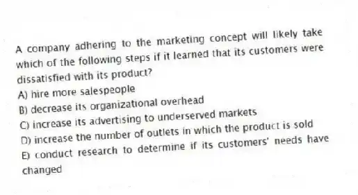 A company adhering to the marketing concept will likely take which of the following steps if it learned that its customers were dissatisfied with its product?
A) hire more salespeople
B) decrease its organizational overhead
C) increase its advertising to underserved markets
D) increase the number of outlets in which the product is sold
E) conduct research to determine if its customers' needs have changed