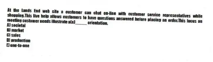 At the Lands End web site a customer can chat on-line with customer service representatives while shopping.This live help allows customers to have questions answered before placing an order.This focus on meeting customer needs illustrate a(n)_____ orientation.
A) societal
B) market
C) sales
D) production
E) one-to-one
