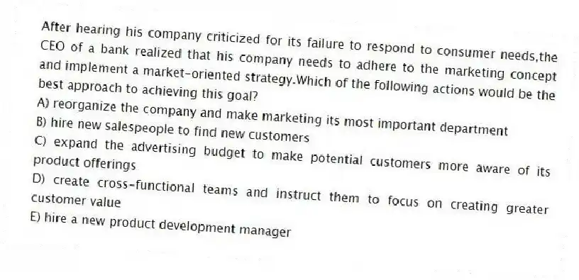 After hearing his company criticized for its failure to respond to consumer needs,the CEO of a bank realized that his company needs to adhere to the marketing concept and implement a market-oriented strategy.Which of the following actions would be the best approach to achieving this goal?
A) reorganize the company and make marketing its most important department
B) hire new salespeople to find new customers
C) expand the advertising budget to make potential customers more aware of its product offerings
D) create cross-functional teams and instruct them to focus on creating greater customer value
E) hire a new product development manager
