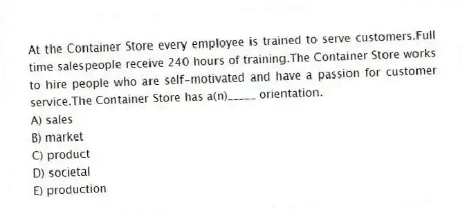At the Container Store every employee is trained to serve customers.Full time salespeople receive 240 hours of training.The Container Store works to hire people who are self-motivated and have a passion for customer service.The Container Store has a(n)_____ orientation.
A) sales
B) market
C) product
D) societal
E) production