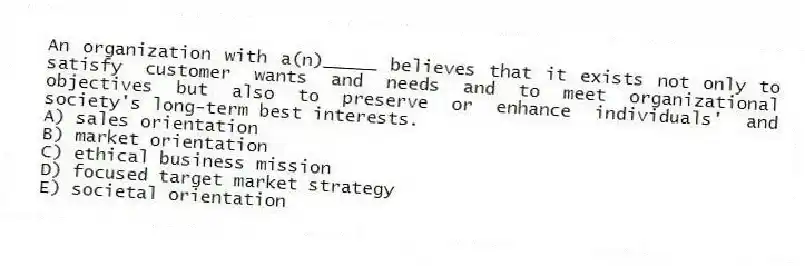 An organization with a(n)_____ believes that it exists not only to satisfy customer wants and needs and to meet organizational objectives but also to preserve or enhance individuals' and society's long-term best interests.
A) sales orientation
B) market orientation
C) ethical business mission
D) focused target market strategy
E) societal orientation