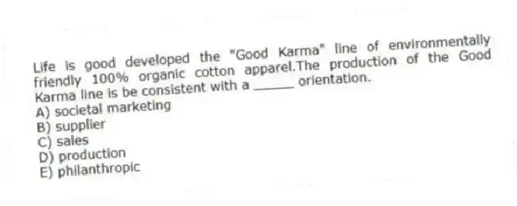 Life is good developed the "Good Karma" line of environmentally friendly 100% organic cotton apparel.The production of the Good Karma line is be consistent with a _____ orientation.
A) societal marketing
B) supplier
C) sales
D) production
E) philanthropic