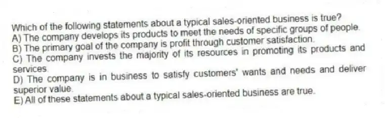 Which of the following statements about a typical sales-oriented business is true?
A) The company develops its products to meet the needs of specific groups of people.
B) The primary goal of the company is profit through customer satisfaction.
C) The company invests the majority of its resources in promoting its products and services.
D) The company is in business to satisfy customers' wants and needs and deliver superior value.
E) All of these statements about a typical sales-oriented business are true.