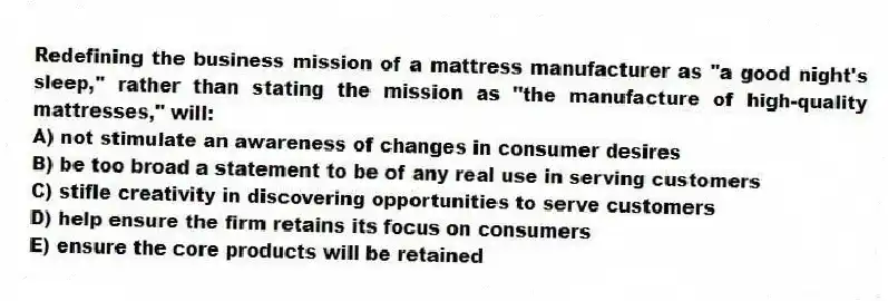 Redefining the business mission of a mattress manufacturer as "a good night's sleep," rather than stating the mission as "the manufacture of high-quality mattresses," will:
A) not stimulate an awareness of changes in consumer desires
B) be too broad a statement to be of any real use in serving customers
C) stifle creativity in discovering opportunities to serve customers
D) help ensure the firm retains its focus on consumers
E) ensure the core products will be retained
