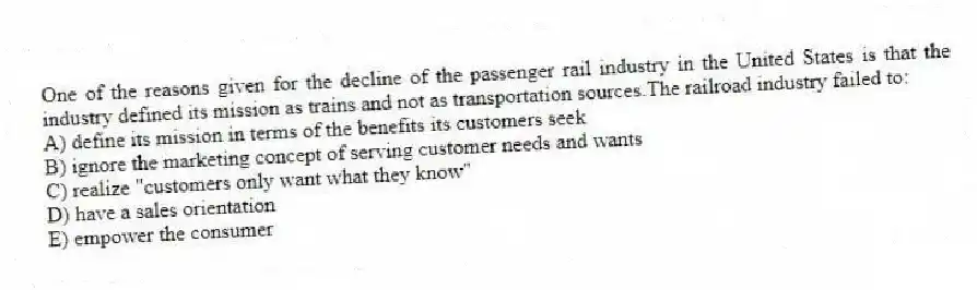 One of the reasons given for the decline of the passenger rail industry in the United States is that the industry defined its mission as trains and not as transportation sources.The railroad industry failed to:
A) define its mission in terms of the benefits its customers seek
B) ignore the marketing concept of serving customer needs and wants
C) realize "customers only want what they know"
D) have a sales orientation
E) empower the consumer