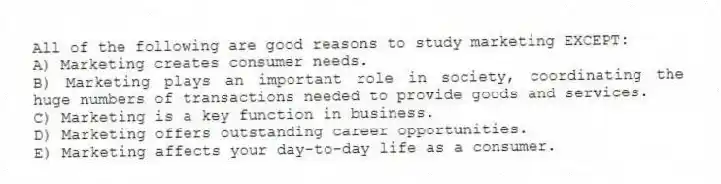 All of the following are good reasons to study marketing EXCEPT:
A) Marketing creates consumer needs.
B) Marketing plays an important role in society, coordinating the huge numbers of transactions needed to provide goods and services.
C) Marketing is a key function in business.
D) Marketing offers outstanding career opportunities.
E) Marketing affects your day-to-day life as a consumer.