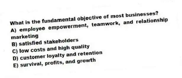 What is the fundamental objective of most businesses?
A) employee empowerment, teamwork, and relationship marketing
B) satisfied stakeholders
C) low costs and high quality
D) customer loyalty and retention
E) survival, profits, and growth